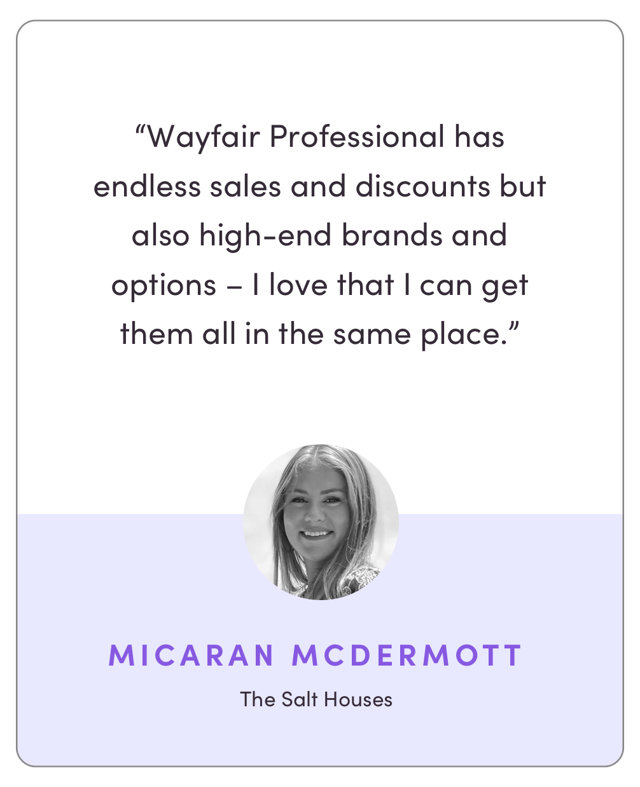 “Wayfair Professional has endless sales and discounts but also high-end brands and options – I love that I can get them all in the same place.”